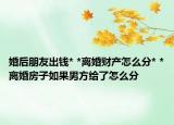 婚后朋友出钱* *离婚财产怎么分* *离婚房子如果男方给了怎么分