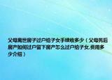 父母离世房子过户给子女手续收多少（父母死后房产如何过户留下房产怎么过户给子女,费用多少介绍）