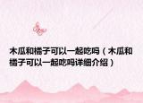 木瓜和橘子可以一起吃吗（木瓜和橘子可以一起吃吗详细介绍）