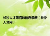 长沙人才网招聘信息最新（长沙人才网）