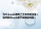 为什么qq头像换了王者荣耀没变（如何解决qq头像不能换的问题）