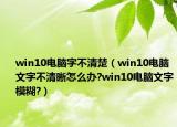 win10电脑字不清楚（win10电脑文字不清晰怎么办?win10电脑文字模糊?）