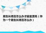 男生长得丑怎么办才能变漂亮（作为一个男生长得丑怎么办）