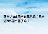 马自达cx5国产有黑色吗（马自达cx5国产化了吗）