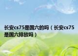 长安cs75是国六的吗（长安cs75是国六排放吗）