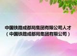 中国铁路成都局集团有限公司人才（中国铁路成都局集团有限公司）