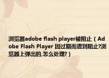 浏览器adobe flash player被阻止（Adobe Flash Player 因过期而遭到阻止?浏览器上弹出的,怎么处理?）