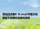 想问问津南R  & ampf节散步如果房子会降价吗谁知道呢