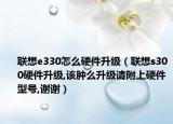 联想e330怎么硬件升级（联想s300硬件升级,该肿么升级请附上硬件型号,谢谢）