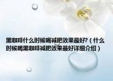 黑咖啡什么时候喝减肥效果最好?（什么时候喝黑咖啡减肥效果最好详细介绍）
