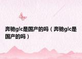 奔驰glc是国产的吗（奔驰glc是国产的吗）
