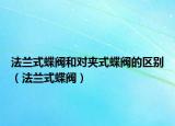 法兰式蝶阀和对夹式蝶阀的区别（法兰式蝶阀）