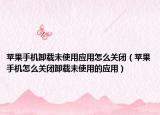 苹果手机卸载未使用应用怎么关闭（苹果手机怎么关闭卸载未使用的应用）
