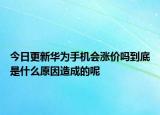 今日更新华为手机会涨价吗到底是什么原因造成的呢
