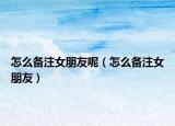 怎么备注女朋友呢（怎么备注女朋友）