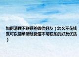 如何清理不联系的微信好友（怎么不花钱就可以简单清除微信不常联系的好友优质）