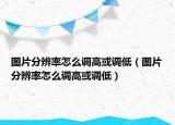 图片分辨率怎么调高或调低（图片分辨率怎么调高或调低）