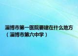 淄博市第一医院要建在什么地方（淄博市第六中学）