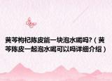 黄芩枸杞陈皮能一块泡水喝吗?（黄芩陈皮一起泡水喝可以吗详细介绍）