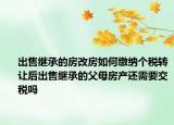 出售继承的房改房如何缴纳个税转让后出售继承的父母房产还需要交税吗