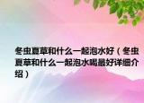 冬虫夏草和什么一起泡水好（冬虫夏草和什么一起泡水喝最好详细介绍）