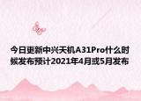 今日更新中兴天机A31Pro什么时候发布预计2021年4月或5月发布