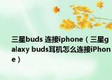 三星buds 连接iphone（三星galaxy buds耳机怎么连接iPhone）