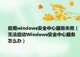 启用windows安全中心服务失败（无法启动Windows安全中心服务怎么办）