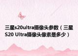 三星s20ultra摄像头参数（三星S20 Ultra摄像头像素是多少）