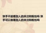 快手不能看别人的关注和粉丝吗 快手可以查看别人的关注和粉丝吗