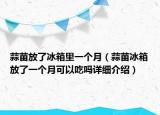 蒜苗放了冰箱里一个月（蒜苗冰箱放了一个月可以吃吗详细介绍）