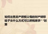 如何出售房产避税父母的财产转移给子女什么方式可以避税继承* *划算