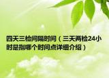 四天三检间隔时间（三天两检24小时是指哪个时间点详细介绍）