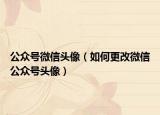 公众号微信头像（如何更改微信公众号头像）