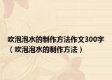 吹泡泡水的制作方法作文300字（吹泡泡水的制作方法）