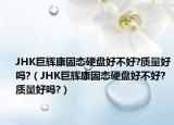 JHK巨辉康固态硬盘好不好?质量好吗?（JHK巨辉康固态硬盘好不好?质量好吗?）