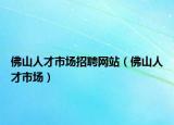 佛山人才市场招聘网站（佛山人才市场）