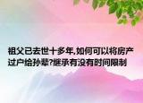 祖父已去世十多年,如何可以将房产过户给孙辈?继承有没有时间限制
