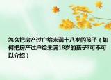 怎么把房产过户给未满十八岁的孩子（如何把房产过户给未满18岁的孩子?可不可以介绍）