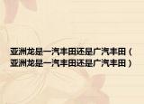 亚洲龙是一汽丰田还是广汽丰田（亚洲龙是一汽丰田还是广汽丰田）