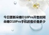 今日更新朵唯D10Pro开售时间朵唯D10Pro手机的售价是多少