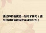 西红柿和香蕉能一起拌米粉吗（西红柿和香蕉能同吃吗详细介绍）