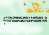 怎样用电话号码定位才知道对方的所在地址（如何利用手机定位对方位置根据号码查到具体地址）