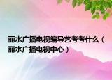 丽水广播电视编导艺考考什么（丽水广播电视中心）