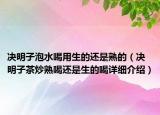 决明子泡水喝用生的还是熟的（决明子茶炒熟喝还是生的喝详细介绍）