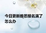 今日更新雅思报名满了怎么办