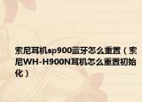 索尼耳机sp900蓝牙怎么重置（索尼WH-H900N耳机怎么重置初始化）