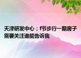 天津研发中心；f节步行一期房子需要关注谁能告诉我