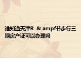 谁知道天津R  & ampf节步行三期房产证可以办理吗