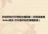 井柏然和付辛博组合唱的歌（时刻准备着 bobo组合 付辛博井柏然演唱歌曲）